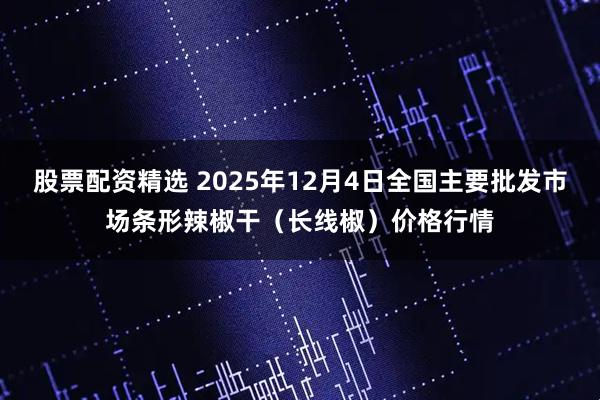 股票配资精选 2025年12月4日全国主要批发市场条形辣椒干（长线椒）价格行情