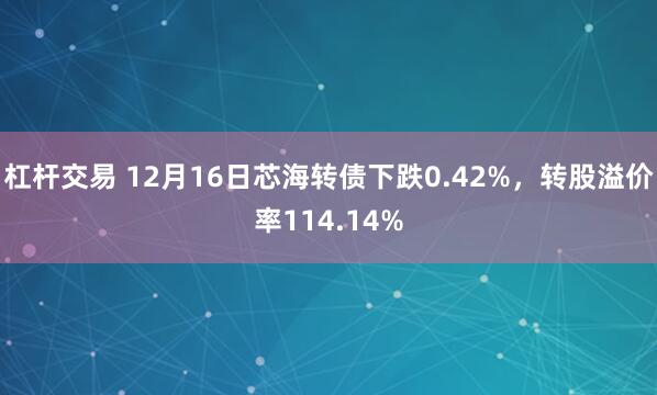 杠杆交易 12月16日芯海转债下跌0.42%，转股溢价率114.14%