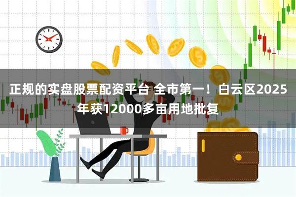 正规的实盘股票配资平台 全市第一！白云区2025年获12000多亩用地批复