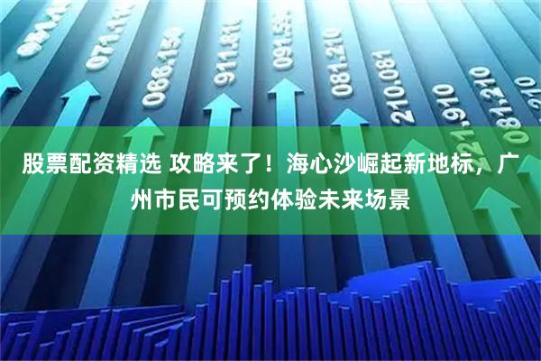 股票配资精选 攻略来了！海心沙崛起新地标，广州市民可预约体验未来场景