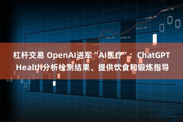杠杆交易 OpenAI进军“AI医疗”：ChatGPT Health分析检测结果、提供饮食和锻炼指导