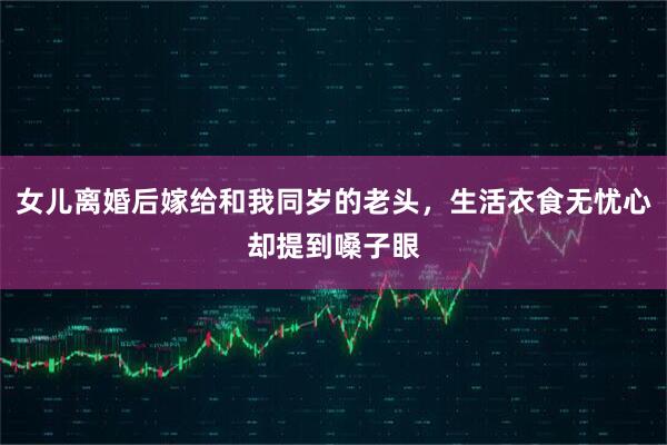 女儿离婚后嫁给和我同岁的老头，生活衣食无忧心却提到嗓子眼