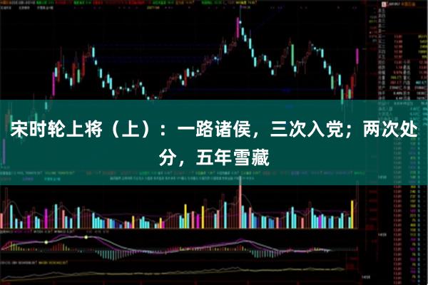 宋时轮上将(上):一路诸侯,三次入党;两次处分,五年雪藏