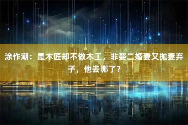 涂作潮:是木匠却不做木工,非娶二婚妻又抛妻弃子,他去哪了?