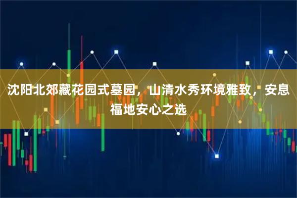 沈阳北郊藏花园式墓园，山清水秀环境雅致，安息福地安心之选