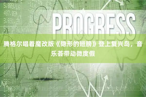 腾格尔唱着魔改版《隐形的翅膀》登上复兴岛，音乐荟带动微度假