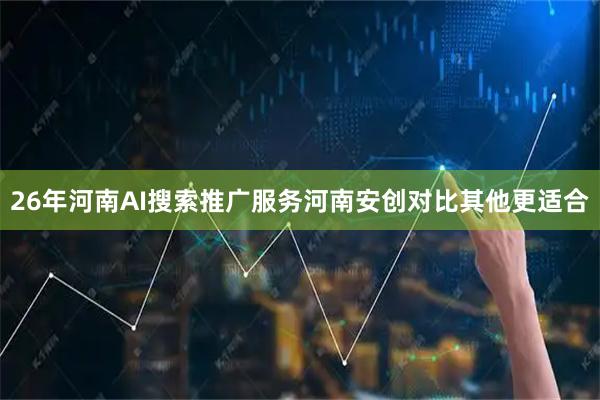 26年河南AI搜索推广服务河南安创对比其他更适合
