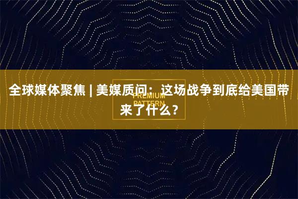 全球媒体聚焦 | 美媒质问：这场战争到底给美国带来了什么？