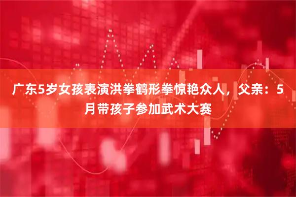 广东5岁女孩表演洪拳鹤形拳惊艳众人，父亲：5月带孩子参加武术大赛