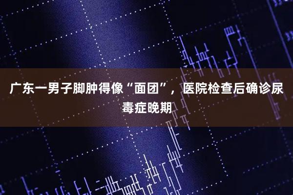 广东一男子脚肿得像“面团”，医院检查后确诊尿毒症晚期