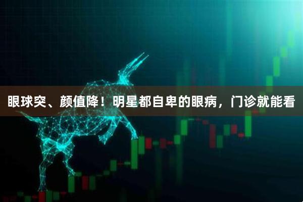眼球突、颜值降！明星都自卑的眼病，门诊就能看