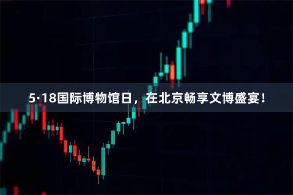 5·18国际博物馆日，在北京畅享文博盛宴！