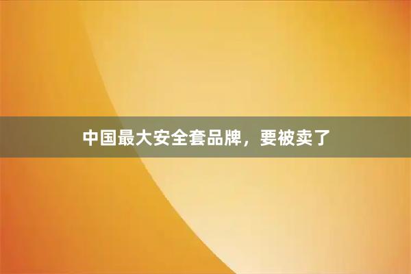 中国最大安全套品牌，要被卖了