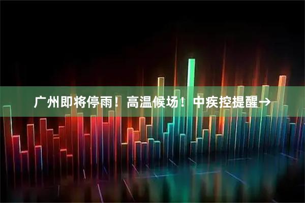 广州即将停雨！高温候场！中疾控提醒→