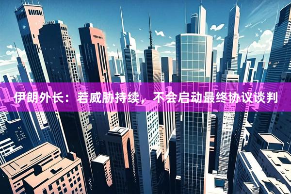 伊朗外长：若威胁持续，不会启动最终协议谈判