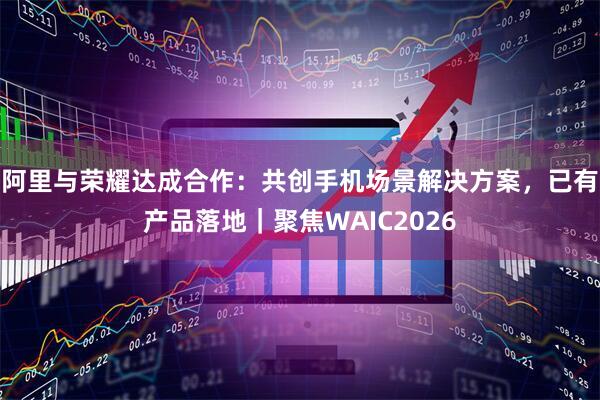 阿里与荣耀达成合作:共创手机场景解决方案,已有产品落地|聚焦WAIC2026